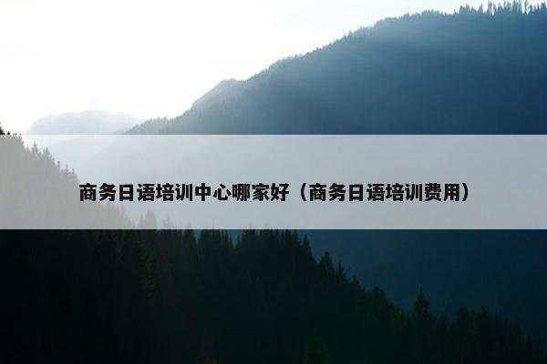 商务日语培训中心哪家好（商务日语培训费用）