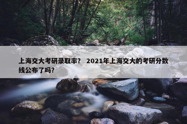 上海交大考研录取率？ 2021年上海交大的考研分数线公布了吗？