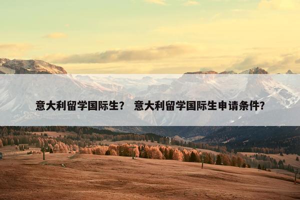 意大利留学国际生？ 意大利留学国际生申请条件？
