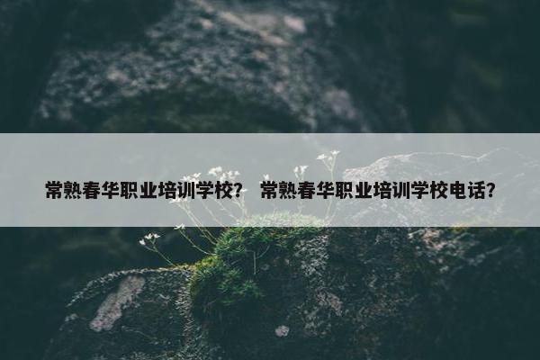 常熟春华职业培训学校？ 常熟春华职业培训学校电话？