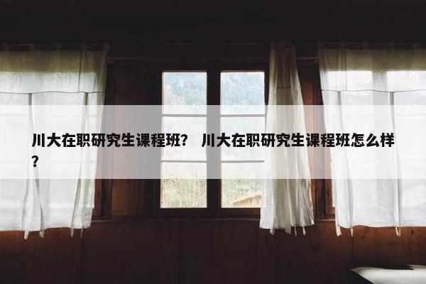川大在职研究生课程班？ 川大在职研究生课程班怎么样？