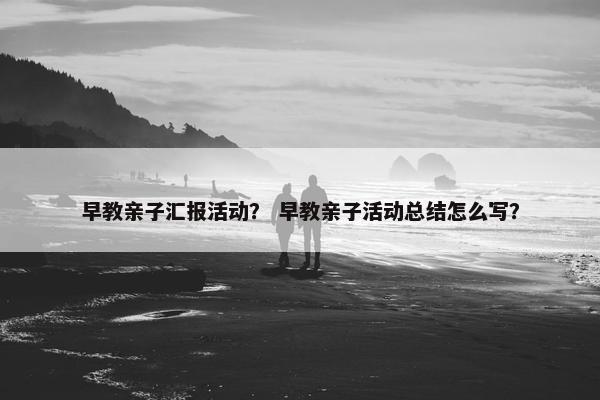 早教亲子汇报活动？ 早教亲子活动总结怎么写？