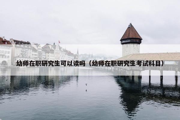 幼师在职研究生可以读吗（幼师在职研究生考试科目）