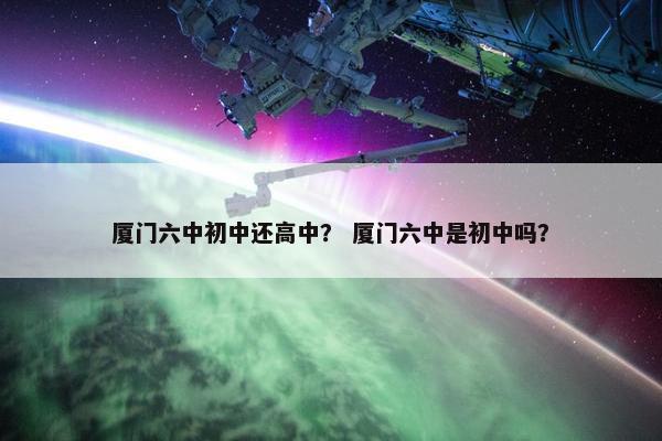 厦门六中初中还高中？ 厦门六中是初中吗？