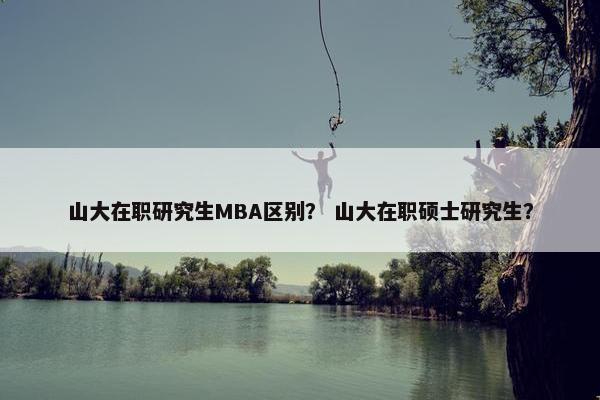 山大在职研究生MBA区别？ 山大在职硕士研究生？