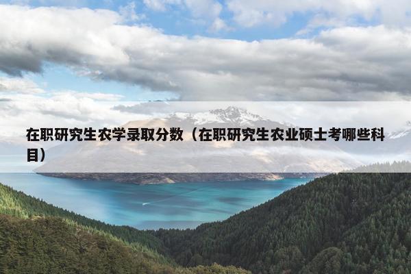 在职研究生农学录取分数（在职研究生农业硕士考哪些科目）