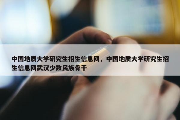 中国地质大学研究生招生信息网，中国地质大学研究生招生信息网武汉少数民族骨干