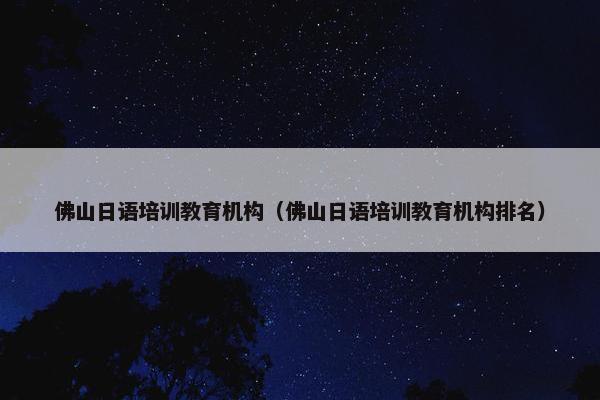 佛山日语培训教育机构（佛山日语培训教育机构排名）