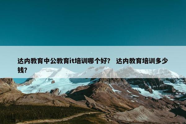 达内教育中公教育it培训哪个好？ 达内教育培训多少钱？