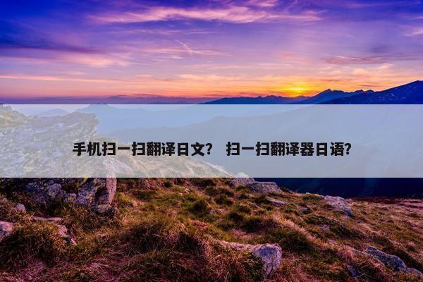 手机扫一扫翻译日文？ 扫一扫翻译器日语？