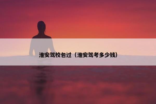 淮安驾校包过（淮安驾考多少钱）