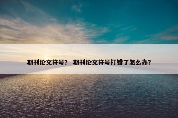 期刊论文符号？ 期刊论文符号打错了怎么办？