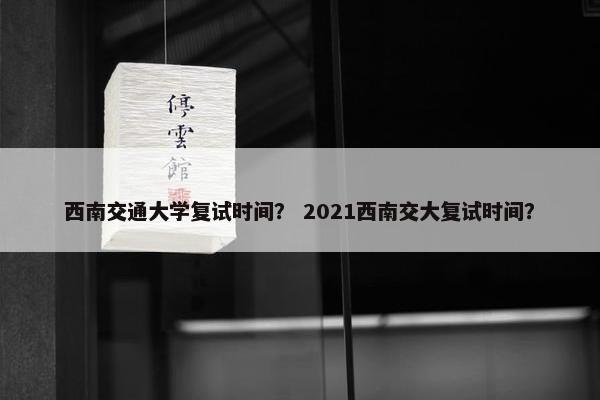 西南交通大学复试时间？ 2021西南交大复试时间？