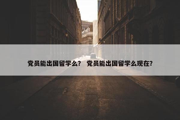 党员能出国留学么？ 党员能出国留学么现在？