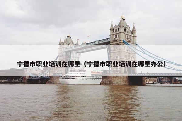 宁德市职业培训在哪里（宁德市职业培训在哪里办公）