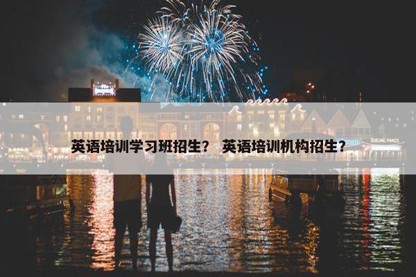 英语培训学习班招生？ 英语培训机构招生？