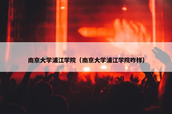 南京大学浦江学院（南京大学浦江学院咋样）