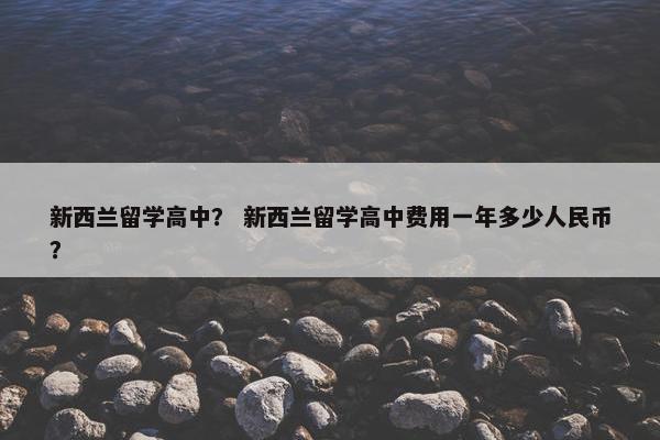 新西兰留学高中？ 新西兰留学高中费用一年多少人民币？