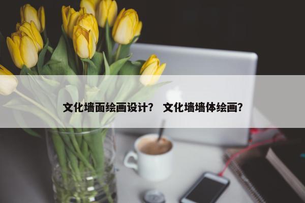 文化墙面绘画设计？ 文化墙墙体绘画？