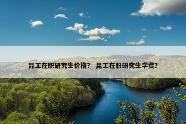 昆工在职研究生价格？ 昆工在职研究生学费？