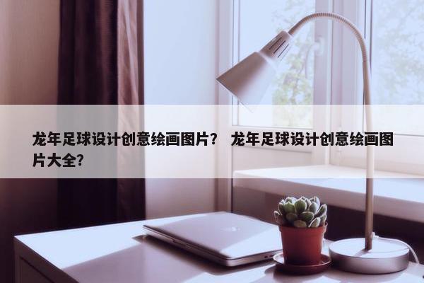 龙年足球设计创意绘画图片？ 龙年足球设计创意绘画图片大全？