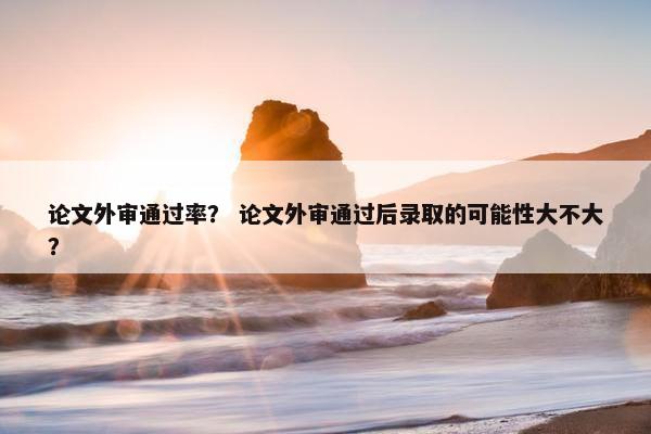论文外审通过率？ 论文外审通过后录取的可能性大不大？