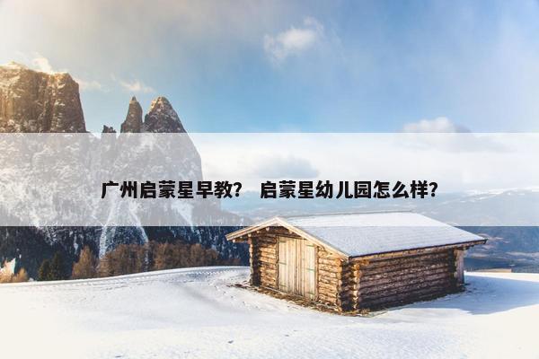 广州启蒙星早教？ 启蒙星幼儿园怎么样？