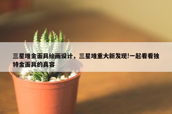 三星堆金面具绘画设计，三星堆重大新发现!一起看看独特金面具的真容