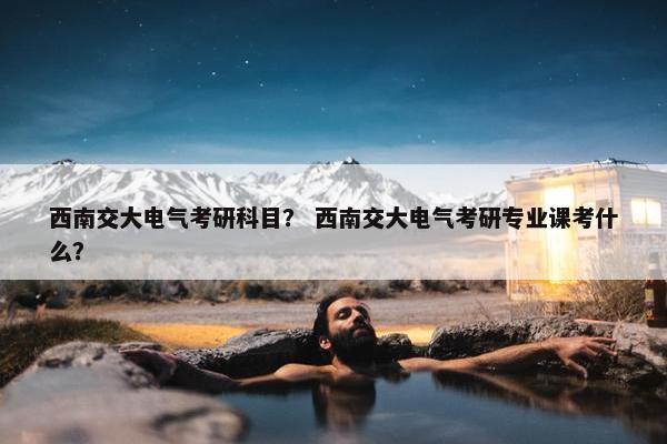 西南交大电气考研科目？ 西南交大电气考研专业课考什么？