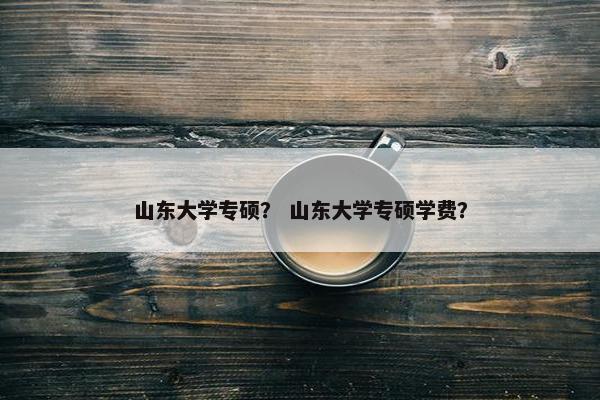 山东大学专硕？ 山东大学专硕学费？