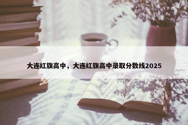 大连红旗高中，大连红旗高中录取分数线2025