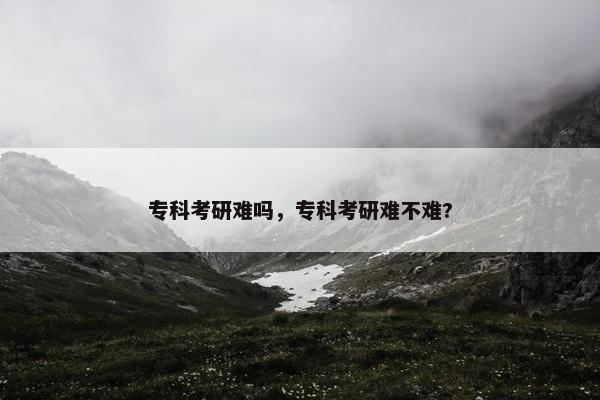 专科考研难吗，专科考研难不难?