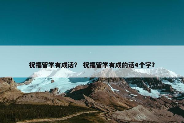 祝福留学有成话？ 祝福留学有成的话4个字？