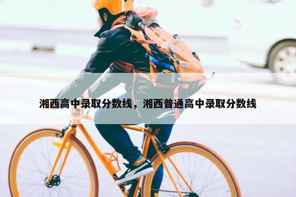 湘西高中录取分数线，湘西普通高中录取分数线