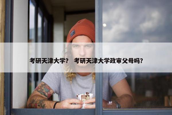 考研天津大学？ 考研天津大学政审父母吗？