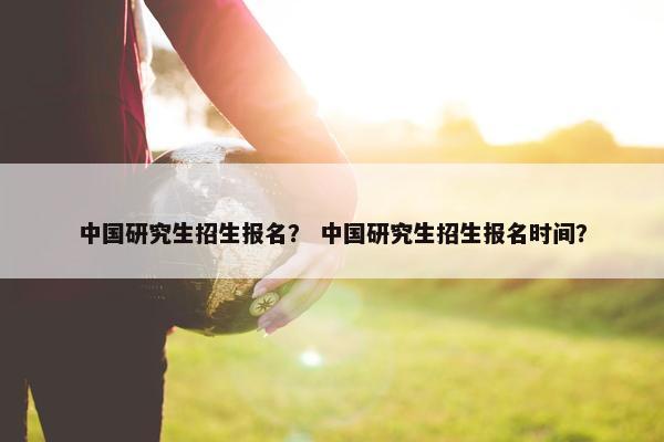 中国研究生招生报名？ 中国研究生招生报名时间？