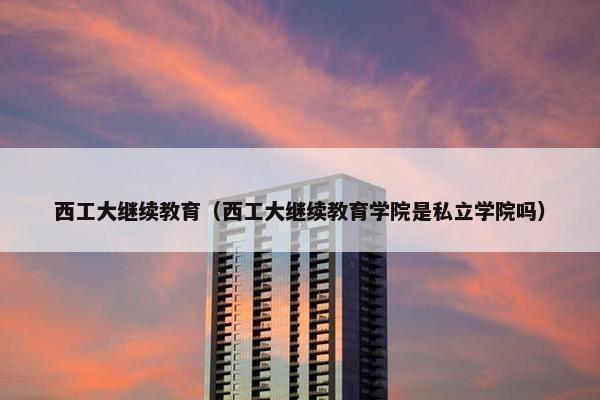 西工大继续教育（西工大继续教育学院是私立学院吗）