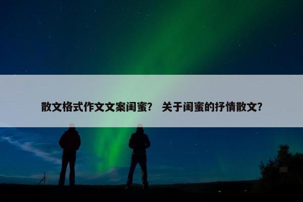散文格式作文文案闺蜜？ 关于闺蜜的抒情散文？
