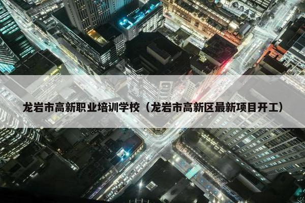 龙岩市高新职业培训学校（龙岩市高新区最新项目开工）