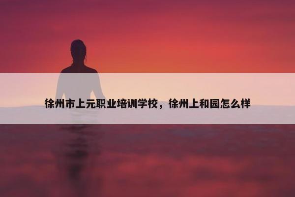 徐州市上元职业培训学校，徐州上和园怎么样