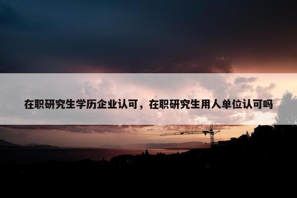 在职研究生学历企业认可，在职研究生用人单位认可吗