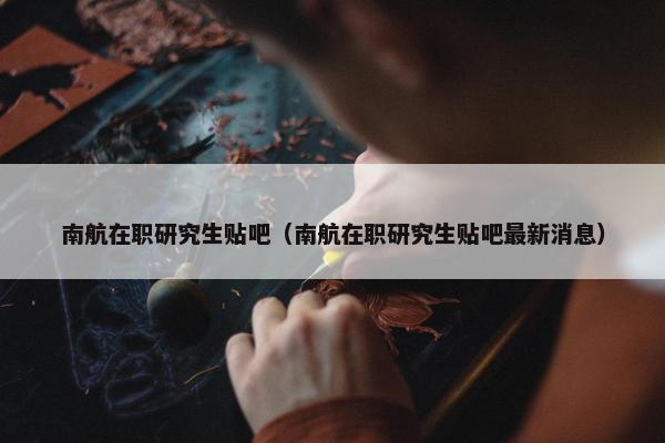 南航在职研究生贴吧（南航在职研究生贴吧最新消息）