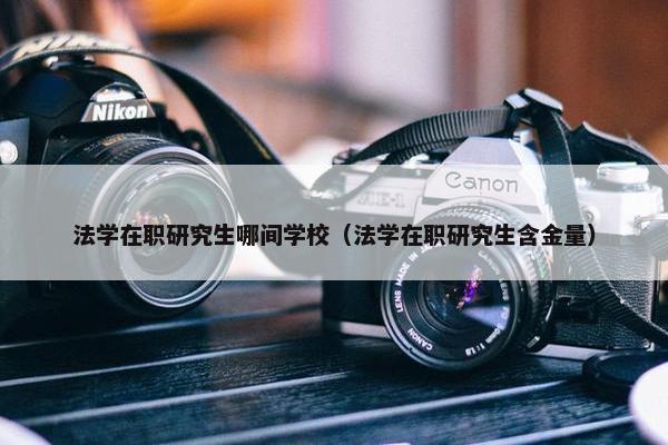 法学在职研究生哪间学校（法学在职研究生含金量）