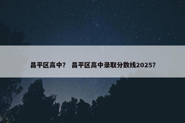 昌平区高中？ 昌平区高中录取分数线2025？