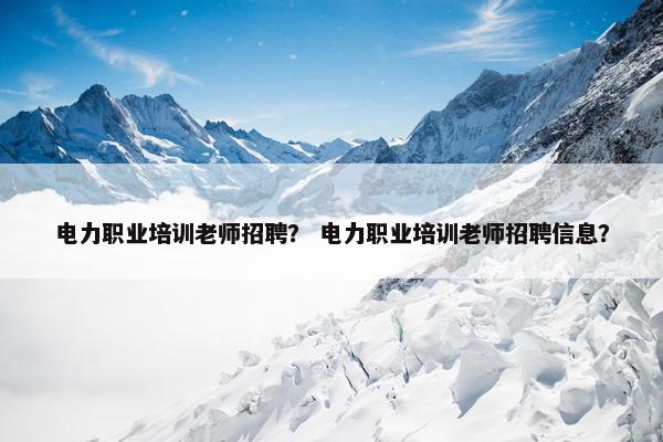 电力职业培训老师招聘？ 电力职业培训老师招聘信息？