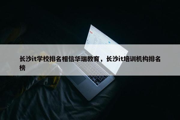 长沙it学校排名相信华瑞教育，长沙it培训机构排名榜