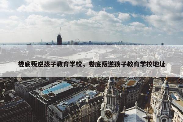 娄底叛逆孩子教育学校，娄底叛逆孩子教育学校地址