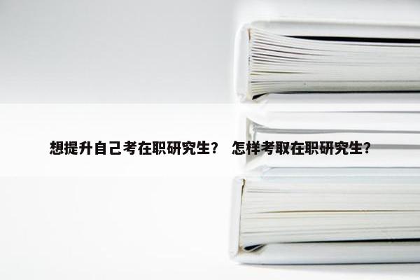 想提升自己考在职研究生？ 怎样考取在职研究生？