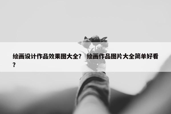 绘画设计作品效果图大全？ 绘画作品图片大全简单好看？