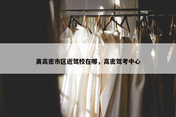 离高密市区近驾校在哪，高密驾考中心